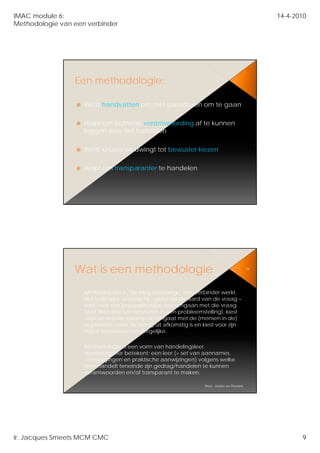 IMAC module 6:                                                                                   14-4-2010
Methodologie van een verbinder




                 Een methodologie:

                    Biedt handvatten om met paradoxen om te gaan
                                                            g

                    Helpt om achteraf verantwoording af te kunnen
                    leggen over het handelen

                    Biedt keuzes en dwingt tot bewuster kiezen

                    Helpt om transparanter te handelen




                 Wat is een methodologie                                                    18




                    Methodologie is “de weg waarlangs” een verbinder werkt.
                    Het is de wijze waarop hij – gelet op de aard van de vraag –
                    kiest voor een bepaalde wijze van omgaan met die vraag
                    (wat derhalve kan resulteren in een probleemstelling), kiest
                    voor de manier waarop hij omgaat met de (mensen in de)
                    organisatie waar de vraag uit afkomstig is en kiest voor zijn
                    eigen voorkeuren en dergelijke.

                    Methodologie
                    M th d l i iis een vorm van h d li
                                                  handelingsleer.
                                                              l
                    Handelingsleer betekent; een leer (= set van aannames,
                    overwegingen en praktische aanwijzingen) volgens welke
                    men handelt teneinde zijn gedrag/handelen te kunnen
                    verantwoorden en/of transparant te maken.

                                                                  Bron: Jonker en Pennink




Ir. Jacques Smeets MCM CMC                                                                              9
 