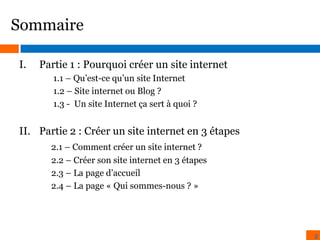 Sommaire
I.

Partie 1 : Pourquoi créer un site internet
1.1 – Qu’est-ce qu’un site Internet
1.2 – Site internet ou Blog ?
1.3 - Un site Internet ça sert à quoi ?

II. Partie 2 : Créer un site internet en 3 étapes
2.1 – Comment créer un site internet ?
2.2 – Créer son site internet en 3 étapes
2.3 – La page d’accueil
2.4 – La page « Qui sommes-nous ? »

2

 
