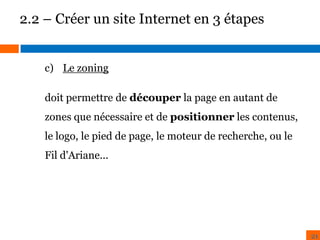 2.2 – Créer un site Internet en 3 étapes
c) Le zoning
doit permettre de découper la page en autant de
BENCHMARK

ZONING

zones que nécessaire et de positionner les contenus,

le logo, le pied de page, le moteur de recherche, ou le
Fil d'Ariane...

21

 