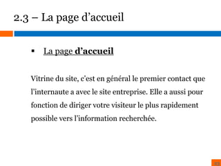 2.3 – La page d’accueil
 La page d’accueil
BENCHMARK

ZONING

Vitrine du site, c’est en général le premier contact que

l’internaute a avec le site entreprise. Elle a aussi pour
fonction de diriger votre visiteur le plus rapidement
possible vers l’information recherchée.

23

 