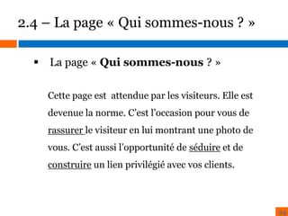 2.4 – La page « Qui sommes-nous ? »
 La page « Qui sommes-nous ? »
BENCHMARK
ZONING
Cette page est attendue par les visiteurs. Elle est

devenue la norme. C’est l’occasion pour vous de
rassurer le visiteur en lui montrant une photo de
vous. C’est aussi l’opportunité de séduire et de
construire un lien privilégié avec vos clients.

24

 