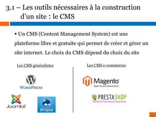 3.1 – Les outils nécessaires à la construction
d’un site : le CMS
 Un CMS (Content Management System) est une
plateforme libre et gratuite qui permet de créer et gérer un
site internet. Le choix du CMS dépend du choix du site
Les CMS généralistes

Les CMS e-commerces

26

 