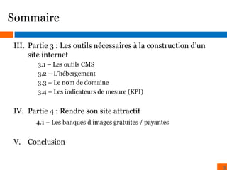 Sommaire
III. Partie 3 : Les outils nécessaires à la construction d’un
site internet
3.1 – Les outils CMS
3.2 – L’hébergement
3.3 – Le nom de domaine
3.4 – Les indicateurs de mesure (KPI)

IV. Partie 4 : Rendre son site attractif
4.1 – Les banques d’images gratuites / payantes

V. Conclusion
3

 
