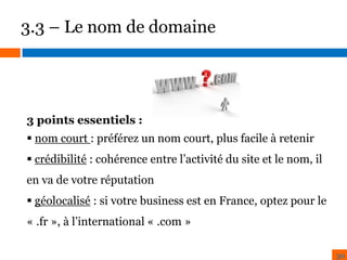 3.3 – Le nom de domaine

3 points essentiels :
 nom court : préférez un nom court, plus facile à retenir
 crédibilité : cohérence entre l’activité du site et le nom, il
en va de votre réputation
 géolocalisé : si votre business est en France, optez pour le
« .fr », à l’international « .com »
30

 
