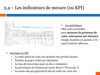 3.4 – Les indicateurs de mesure (ou KPI)

 Les statistiques
Elles sont essentielles
pour mesurer la présence de
votre entreprise sur internet.
Google Analytics est gratuit, c’est
aussi l’outil de référence.



Exemples de KPI
• Le trafic global de votre site pendant une période donnée
• Nombre de pages visités par internaute
• Le taux de conversion pour un site e-commerce
• La provenance de l’internaute (accès direct ? Via un site ?)
• Les mots-clés qui génèrent le plus de trafic sur votre site

31

 
