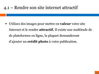 4.1 – Rendre son site internet attractif

 Utilisez des images pour mettre en valeur votre site
Internet et le rendre attractif. Il existe une multitude de
de plateformes en ligne, la plupart demanderont
d’ajouter un crédit photo à votre publication.

33

 