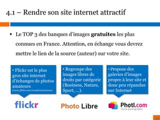 4.1 – Rendre son site internet attractif
 Le TOP 3 des banques d’images gratuites les plus

connues en France. Attention, en échange vous devrez
mettre le lien de la source (auteur) sur votre site.
• Flickr est le plus
gros site internet
d’échanges de photos
amateurs
(www.flickr.com/creativecommons)

• Regroupe des
images libres de
droits par catégorie
(Business, Nature,
Sport, …).

• Propose des

galeries d’images
propre à leur site et
donc peu répandue
sur Internet

34

 