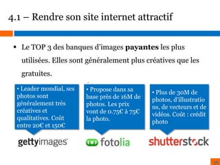4.1 – Rendre son site internet attractif
 Le TOP 3 des banques d’images payantes les plus

utilisées. Elles sont généralement plus créatives que les
gratuites.
• Leader mondial, ses
photos sont
généralement très
créatives et
qualitatives. Coût
entre 20€ et 150€

•
• Propose dans sa
base près de 16M de
photos. Les prix
vont de 0.75€ à 75€
la photo.

• Plus de 30M de
photos, d'illustratio
ns, de vecteurs et de
vidéos. Coût : crédit
photo

36

 