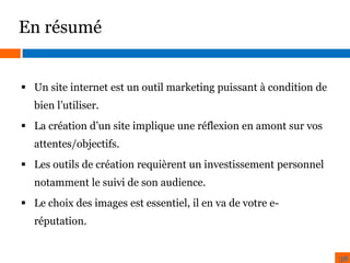 En résumé

 Un site internet est un outil marketing puissant à condition de
bien l’utiliser.
 La création d’un site implique une réflexion en amont sur vos
attentes/objectifs.
 Les outils de création requièrent un investissement personnel
notamment le suivi de son audience.
 Le choix des images est essentiel, il en va de votre eréputation.

38

 