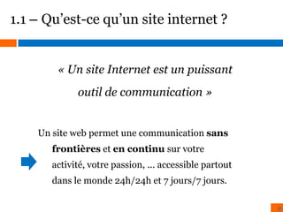 1.1 – Qu’est-ce qu’un site internet ?

« Un site Internet est un puissant
outil de communication »
Un site web permet une communication sans
frontières et en continu sur votre
activité, votre passion, ... accessible partout
dans le monde 24h/24h et 7 jours/7 jours.
6

 