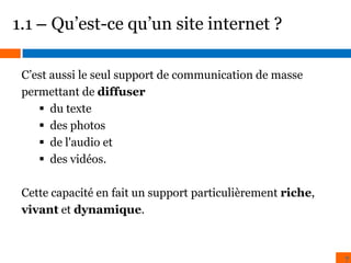 1.1 – Qu’est-ce qu’un site internet ?
C’est aussi le seul support de communication de masse
permettant de diffuser
 du texte
 des photos
 de l'audio et
 des vidéos.
Cette capacité en fait un support particulièrement riche,
vivant et dynamique.

7

 