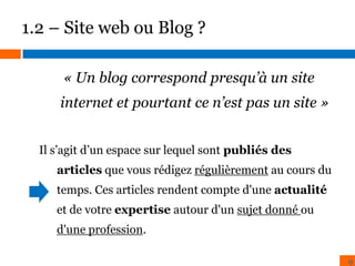 1.2 – Site web ou Blog ?
« Un blog correspond presqu’à un site
internet et pourtant ce n’est pas un site »
Il s’agit d’un espace sur lequel sont publiés des
articles que vous rédigez régulièrement au cours du
temps. Ces articles rendent compte d'une actualité

et de votre expertise autour d'un sujet donné ou
d'une profession.
9

 