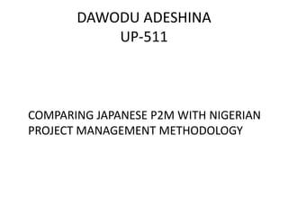 DAWODU ADESHINA
           UP-511



COMPARING JAPANESE P2M WITH NIGERIAN
PROJECT MANAGEMENT METHODOLOGY
 