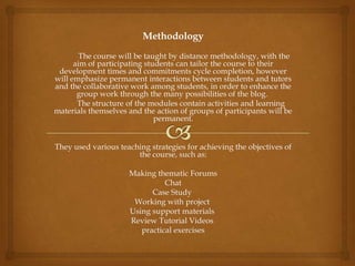 Methodology
        The course will be taught by distance methodology, with the
      aim of participating students can tailor the course to their
 development times and commitments cycle completion, however
will emphasize permanent interactions between students and tutors
and the collaborative work among students, in order to enhance the
       group work through the many possibilities of the blog.
       The structure of the modules contain activities and learning
materials themselves and the action of groups of participants will be
                              permanent.


They used various teaching strategies for achieving the objectives of
                       the course, such as:

                     Making thematic Forums
                               Chat
                           Case Study
                      Working with project
                     Using support materials
                     Review Tutorial Videos
                        practical exercises
 