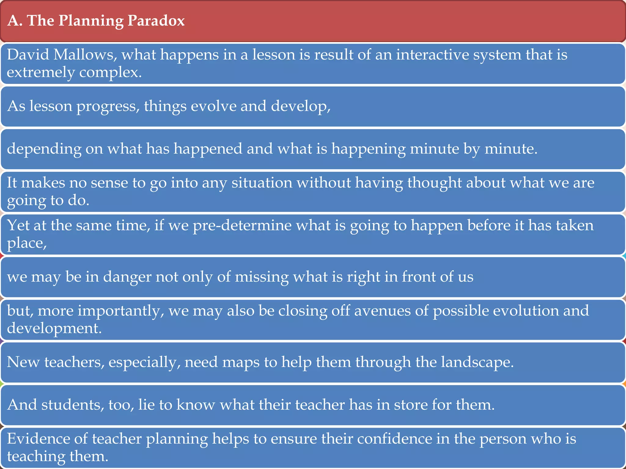 A. The Planning Paradox
David Mallows, what happens in a lesson is result of an interactive system that is
extremely complex.
As lesson progress, things evolve and develop,
depending on what has happened and what is happening minute by minute.
It makes no sense to go into any situation without having thought about what we are
going to do.
Yet at the same time, if we pre-determine what is going to happen before it has taken
place,
we may be in danger not only of missing what is right in front of us
but, more importantly, we may also be closing off avenues of possible evolution and
development.
New teachers, especially, need maps to help them through the landscape.
And students, too, lie to know what their teacher has in store for them.
Evidence of teacher planning helps to ensure their confidence in the person who is
teaching them.

 