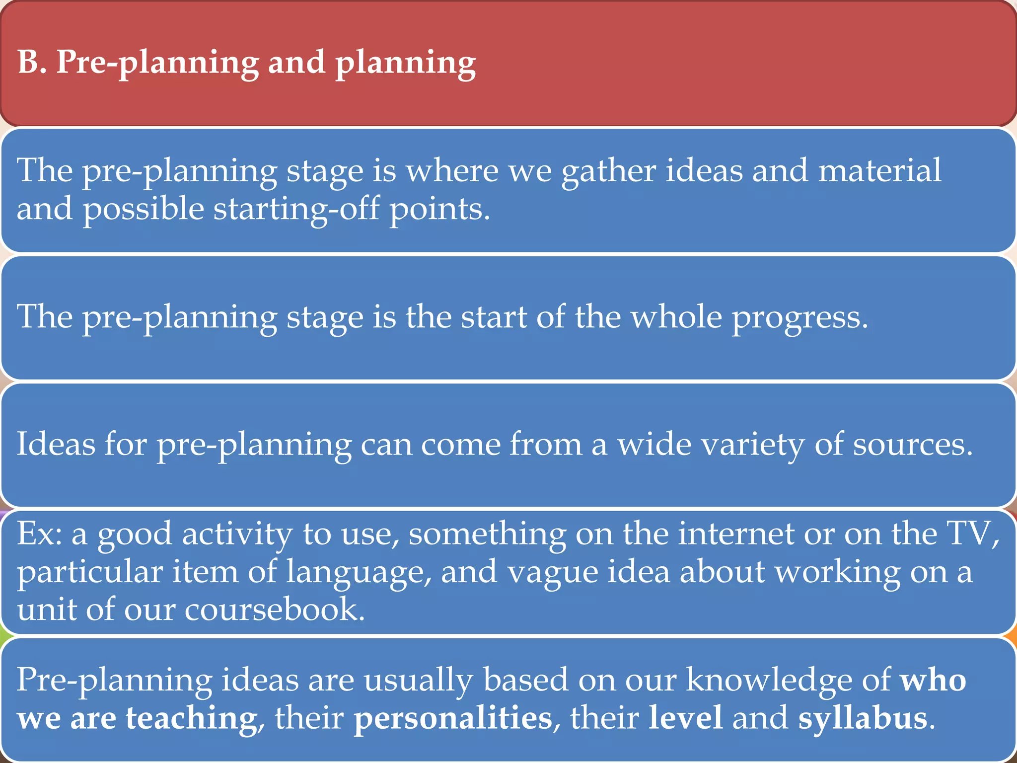 B. Pre-planning and planning
The pre-planning stage is where we gather ideas and material
and possible starting-off points.

The pre-planning stage is the start of the whole progress.

Ideas for pre-planning can come from a wide variety of sources.
Ex: a good activity to use, something on the internet or on the TV,
particular item of language, and vague idea about working on a
unit of our coursebook.
Pre-planning ideas are usually based on our knowledge of who
we are teaching, their personalities, their level and syllabus.

 