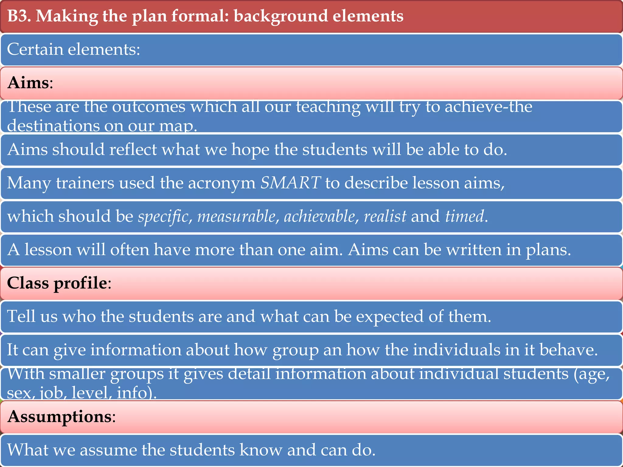 B3. Making the plan formal: background elements
Certain elements:
Aims:
These are the outcomes which all our teaching will try to achieve-the
destinations on our map.
Aims should reflect what we hope the students will be able to do.
Many trainers used the acronym SMART to describe lesson aims,
which should be specific, measurable, achievable, realist and timed.
A lesson will often have more than one aim. Aims can be written in plans.
Class profile:
Tell us who the students are and what can be expected of them.
It can give information about how group an how the individuals in it behave.
With smaller groups it gives detail information about individual students (age,
sex, job, level, info).
Assumptions:
What we assume the students know and can do.

 