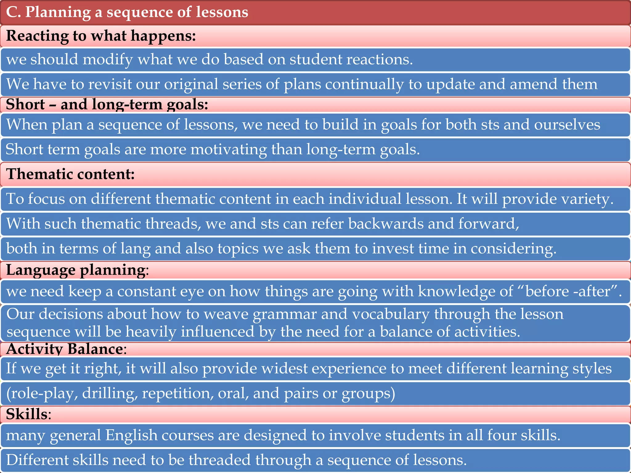 C. Planning a sequence of lessons
Reacting to what happens:
we should modify what we do based on student reactions.
We have to revisit our original series of plans continually to update and amend them
Short – and long-term goals:
When plan a sequence of lessons, we need to build in goals for both sts and ourselves

Short term goals are more motivating than long-term goals.
Thematic content:
To focus on different thematic content in each individual lesson. It will provide variety.
With such thematic threads, we and sts can refer backwards and forward,
both in terms of lang and also topics we ask them to invest time in considering.
Language planning:
we need keep a constant eye on how things are going with knowledge of “before -after”.
Our decisions about how to weave grammar and vocabulary through the lesson
sequence will be heavily influenced by the need for a balance of activities.
Activity Balance:
If we get it right, it will also provide widest experience to meet different learning styles
(role-play, drilling, repetition, oral, and pairs or groups)
Skills:
many general English courses are designed to involve students in all four skills.
Different skills need to be threaded through a sequence of lessons.

 