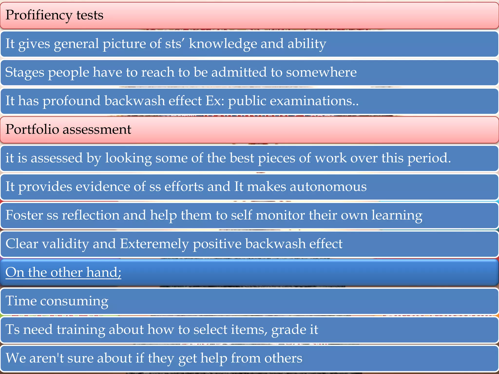 Profifiency tests
It gives general picture of sts‟ knowledge and ability
Stages people have to reach to be admitted to somewhere
It has profound backwash effect Ex: public examinations..
Portfolio assessment
it is assessed by looking some of the best pieces of work over this period.
It provides evidence of ss efforts and It makes autonomous
Foster ss reflection and help them to self monitor their own learning
Clear validity and Exteremely positive backwash effect
On the other hand;
Time consuming
Ts need training about how to select items, grade it
We aren't sure about if they get help from others

 