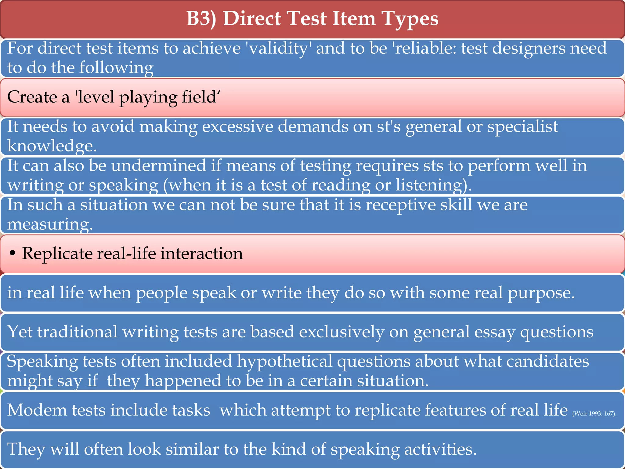B3) Direct Test Item Types
For direct test items to achieve 'validity' and to be 'reliable: test designers need
to do the following
Create a 'level playing field„
It needs to avoid making excessive demands on st's general or specialist
knowledge.
It can also be undermined if means of testing requires sts to perform well in
writing or speaking (when it is a test of reading or listening).
In such a situation we can not be sure that it is receptive skill we are
measuring.
• Replicate real-life interaction

in real life when people speak or write they do so with some real purpose.
Yet traditional writing tests are based exclusively on general essay questions
Speaking tests often included hypothetical questions about what candidates
might say if they happened to be in a certain situation.
Modem tests include tasks which attempt to replicate features of real life
They will often look similar to the kind of speaking activities.

(Weir 1993: 167).

 