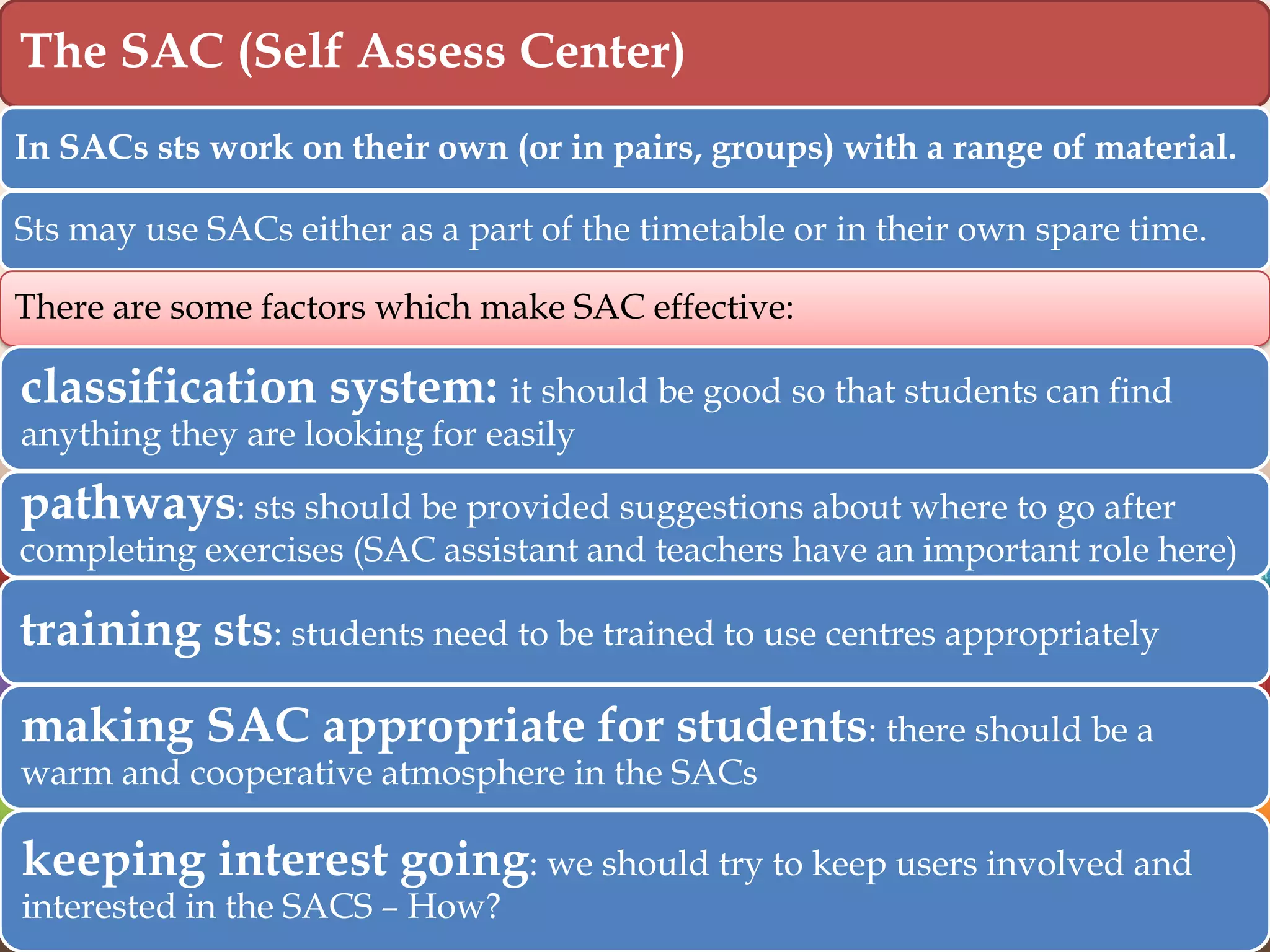 The SAC (Self Assess Center)
In SACs sts work on their own (or in pairs, groups) with a range of material.
Sts may use SACs either as a part of the timetable or in their own spare time.
There are some factors which make SAC effective:

classification system: it should be good so that students can find
anything they are looking for easily

pathways: sts should be provided suggestions about where to go after

completing exercises (SAC assistant and teachers have an important role here)

training sts: students need to be trained to use centres appropriately
making SAC appropriate for students: there should be a
warm and cooperative atmosphere in the SACs

keeping interest going: we should try to keep users involved and
interested in the SACS – How?

 
