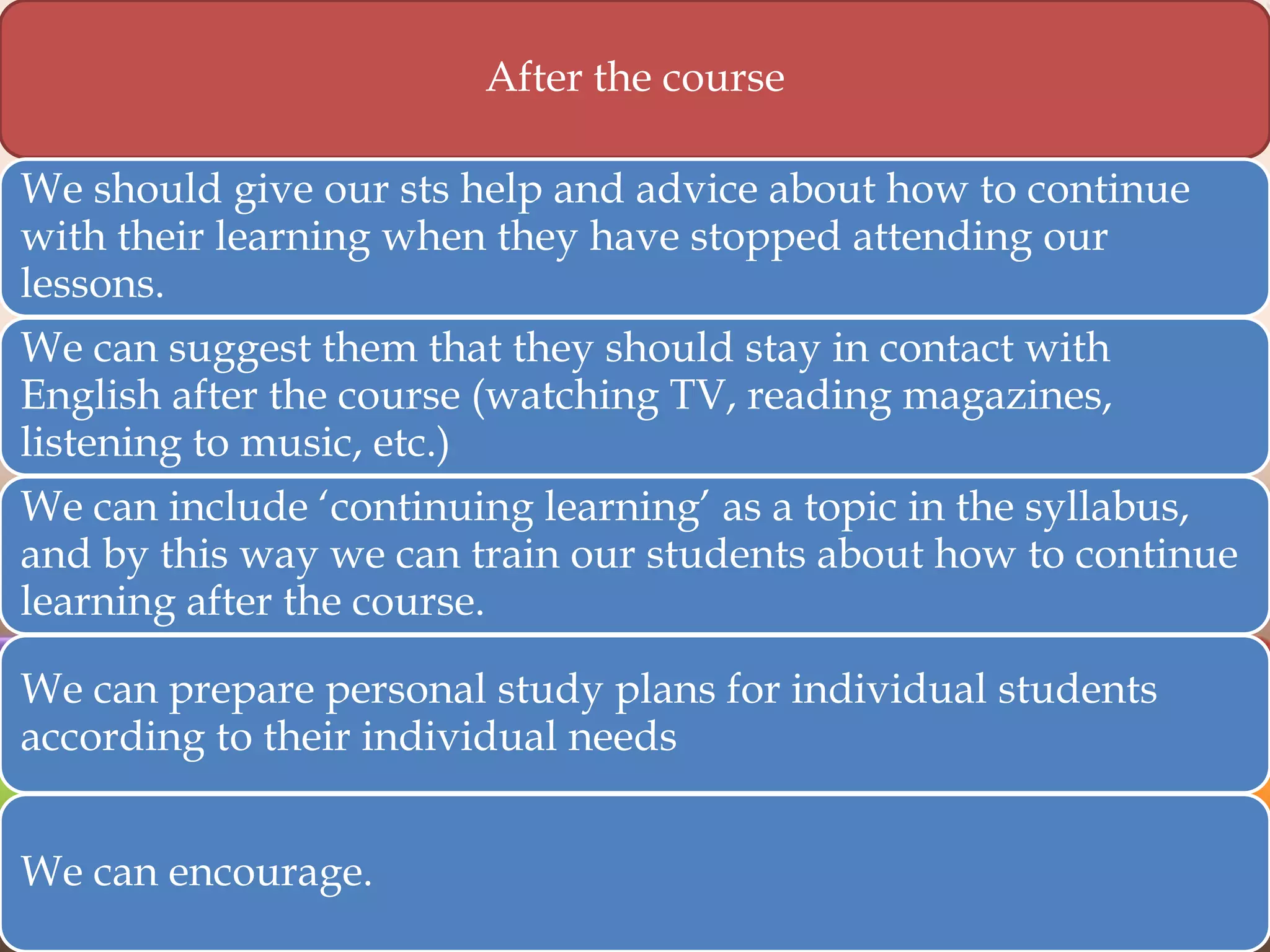 After the course
We should give our sts help and advice about how to continue
with their learning when they have stopped attending our
lessons.
We can suggest them that they should stay in contact with
English after the course (watching TV, reading magazines,
listening to music, etc.)

We can include „continuing learning‟ as a topic in the syllabus,
and by this way we can train our students about how to continue
learning after the course.
We can prepare personal study plans for individual students
according to their individual needs
We can encourage.

 