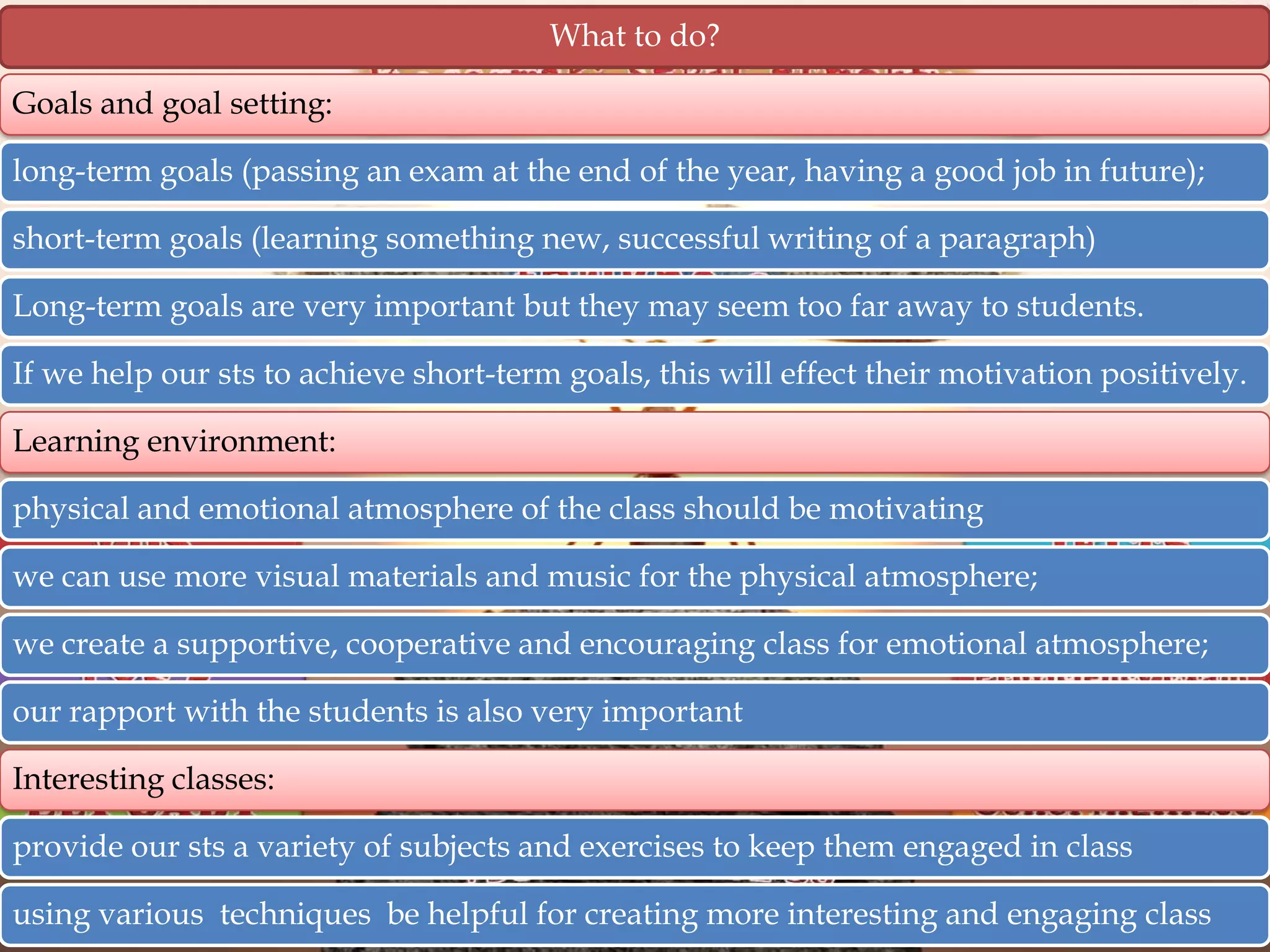 What to do?
Goals and goal setting:
long-term goals (passing an exam at the end of the year, having a good job in future);
short-term goals (learning something new, successful writing of a paragraph)
Long-term goals are very important but they may seem too far away to students.
If we help our sts to achieve short-term goals, this will effect their motivation positively.

Learning environment:
physical and emotional atmosphere of the class should be motivating
we can use more visual materials and music for the physical atmosphere;
we create a supportive, cooperative and encouraging class for emotional atmosphere;
our rapport with the students is also very important
Interesting classes:
provide our sts a variety of subjects and exercises to keep them engaged in class

using various techniques be helpful for creating more interesting and engaging class

 