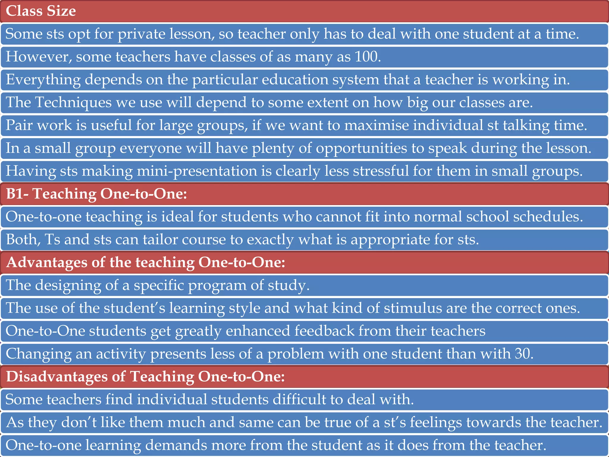 Class Size
Some sts opt for private lesson, so teacher only has to deal with one student at a time.
However, some teachers have classes of as many as 100.
Everything depends on the particular education system that a teacher is working in.
The Techniques we use will depend to some extent on how big our classes are.
Pair work is useful for large groups, if we want to maximise individual st talking time.

In a small group everyone will have plenty of opportunities to speak during the lesson.
Having sts making mini-presentation is clearly less stressful for them in small groups.
B1- Teaching One-to-One:
One-to-one teaching is ideal for students who cannot fit into normal school schedules.
Both, Ts and sts can tailor course to exactly what is appropriate for sts.
Advantages of the teaching One-to-One:
The designing of a specific program of study.
The use of the student‟s learning style and what kind of stimulus are the correct ones.
One-to-One students get greatly enhanced feedback from their teachers
Changing an activity presents less of a problem with one student than with 30.
Disadvantages of Teaching One-to-One:
Some teachers find individual students difficult to deal with.
As they don‟t like them much and same can be true of a st‟s feelings towards the teacher.
One-to-one learning demands more from the student as it does from the teacher.

 