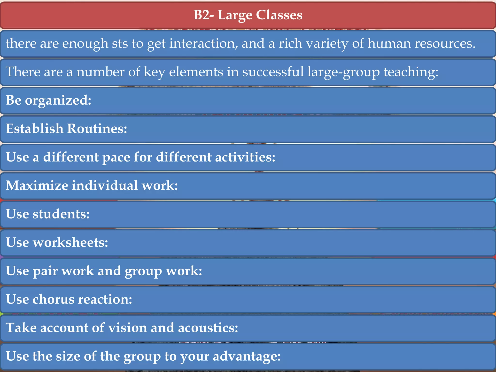 B2- Large Classes
there are enough sts to get interaction, and a rich variety of human resources.
There are a number of key elements in successful large-group teaching:
Be organized:
Establish Routines:
Use a different pace for different activities:
Maximize individual work:
Use students:
Use worksheets:
Use pair work and group work:
Use chorus reaction:
Take account of vision and acoustics:
Use the size of the group to your advantage:

 