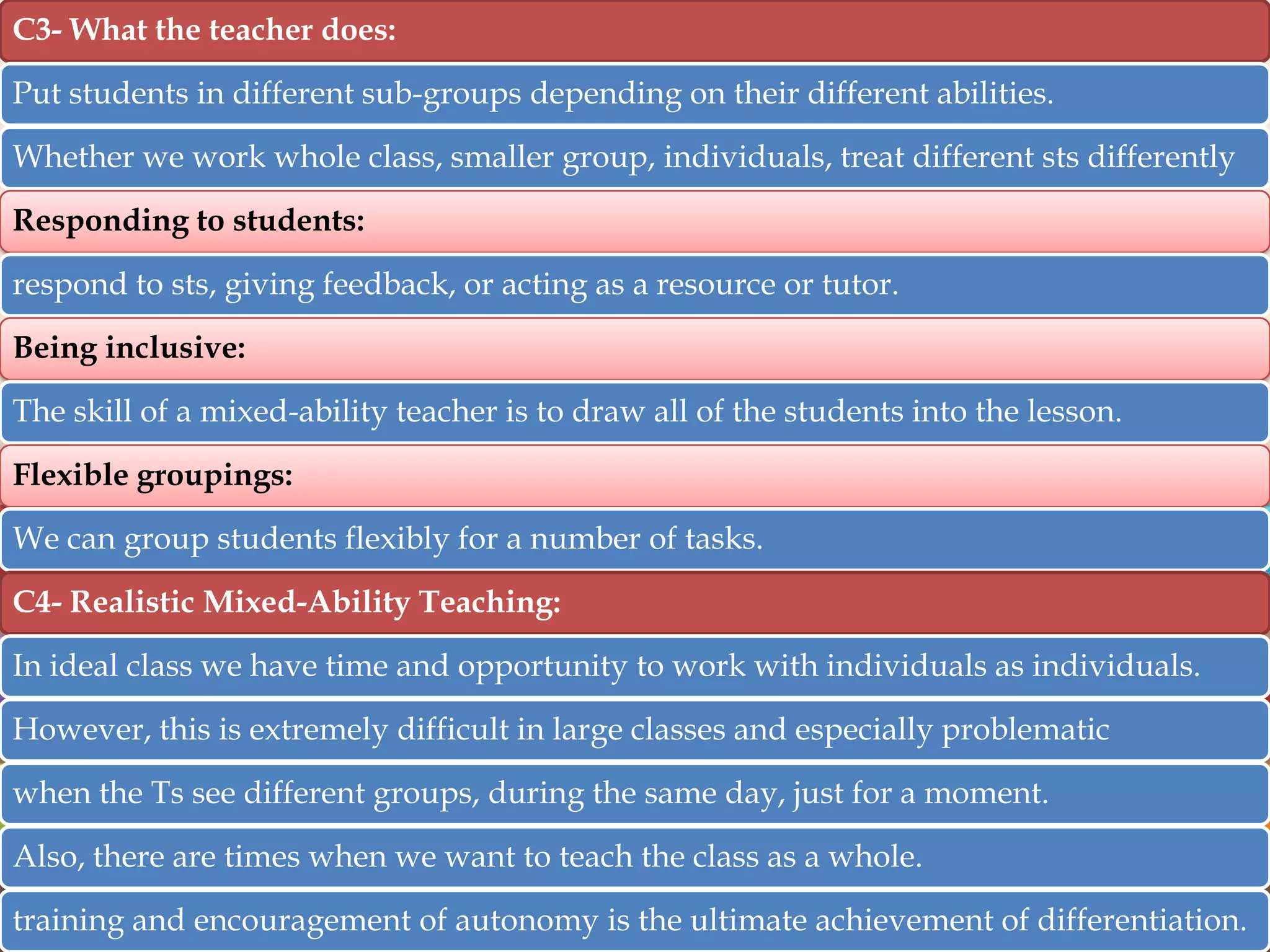 C3- What the teacher does:
Put students in different sub-groups depending on their different abilities.

Whether we work whole class, smaller group, individuals, treat different sts differently
Responding to students:
respond to sts, giving feedback, or acting as a resource or tutor.
Being inclusive:

The skill of a mixed-ability teacher is to draw all of the students into the lesson.
Flexible groupings:
We can group students flexibly for a number of tasks.
C4- Realistic Mixed-Ability Teaching:

In ideal class we have time and opportunity to work with individuals as individuals.
However, this is extremely difficult in large classes and especially problematic
when the Ts see different groups, during the same day, just for a moment.
Also, there are times when we want to teach the class as a whole.

training and encouragement of autonomy is the ultimate achievement of differentiation.

 