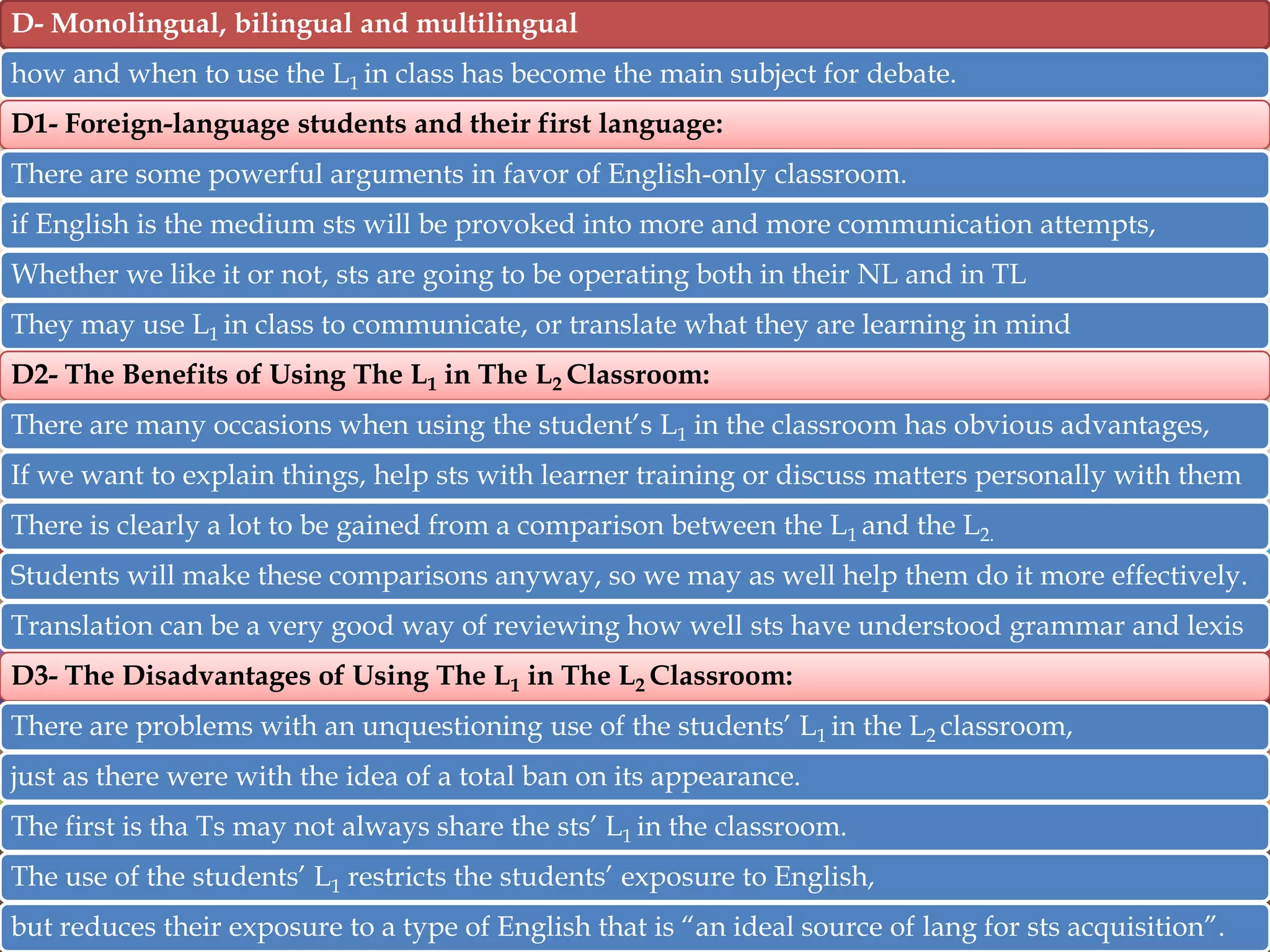 D- Monolingual, bilingual and multilingual
how and when to use the L1 in class has become the main subject for debate.
D1- Foreign-language students and their first language:
There are some powerful arguments in favor of English-only classroom.

if English is the medium sts will be provoked into more and more communication attempts,
Whether we like it or not, sts are going to be operating both in their NL and in TL
They may use L1 in class to communicate, or translate what they are learning in mind
D2- The Benefits of Using The L1 in The L2 Classroom:
There are many occasions when using the student‟s L1 in the classroom has obvious advantages,

If we want to explain things, help sts with learner training or discuss matters personally with them
There is clearly a lot to be gained from a comparison between the L1 and the L2.
Students will make these comparisons anyway, so we may as well help them do it more effectively.
Translation can be a very good way of reviewing how well sts have understood grammar and lexis
D3- The Disadvantages of Using The L1 in The L2 Classroom:

There are problems with an unquestioning use of the students‟ L1 in the L2 classroom,
just as there were with the idea of a total ban on its appearance.
The first is tha Ts may not always share the sts‟ L1 in the classroom.
The use of the students‟ L1 restricts the students‟ exposure to English,
but reduces their exposure to a type of English that is “an ideal source of lang for sts acquisition”.

 