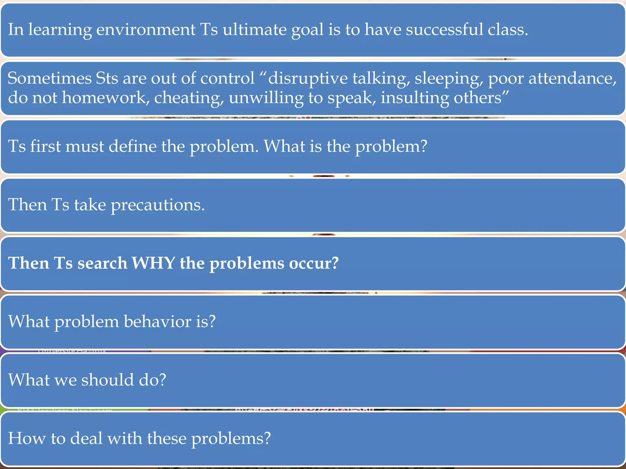 In learning environment Ts ultimate goal is to have successful class.
Sometimes Sts are out of control “disruptive talking, sleeping, poor attendance,
do not homework, cheating, unwilling to speak, insulting others”
Ts first must define the problem. What is the problem?
Then Ts take precautions.

Then Ts search WHY the problems occur?
What problem behavior is?
What we should do?
How to deal with these problems?

 