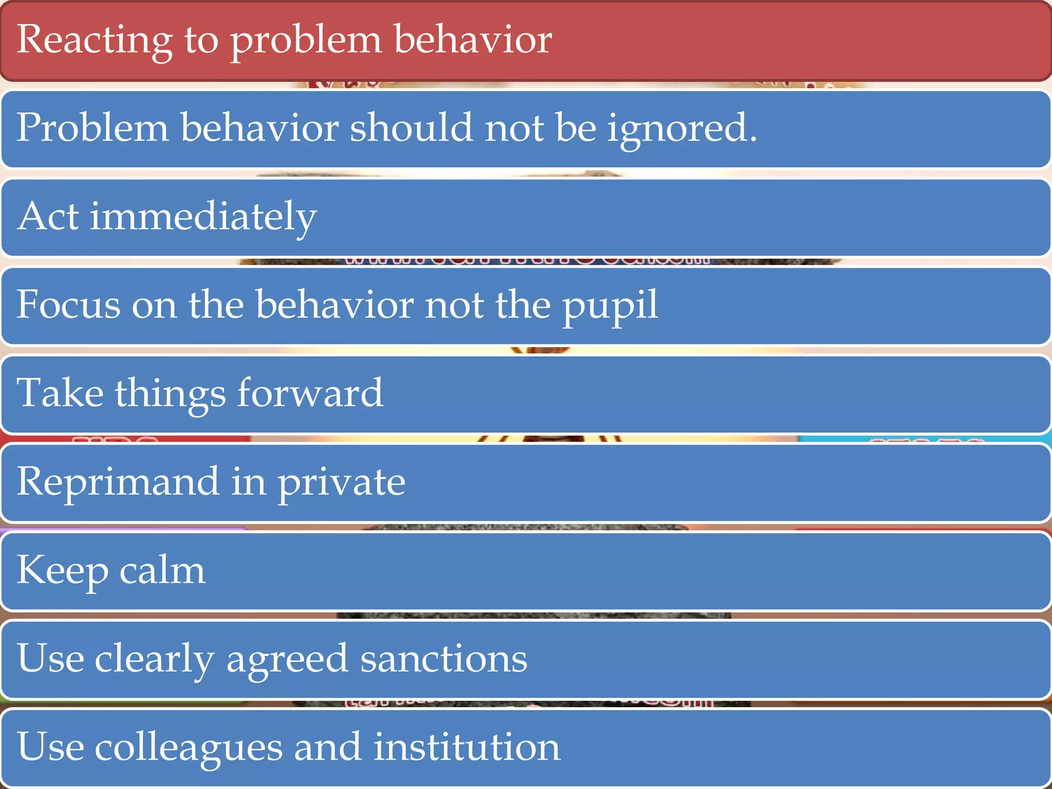 Reacting to problem behavior
Problem behavior should not be ignored.

Act immediately
Focus on the behavior not the pupil
Take things forward
Reprimand in private
Keep calm
Use clearly agreed sanctions
Use colleagues and institution

 