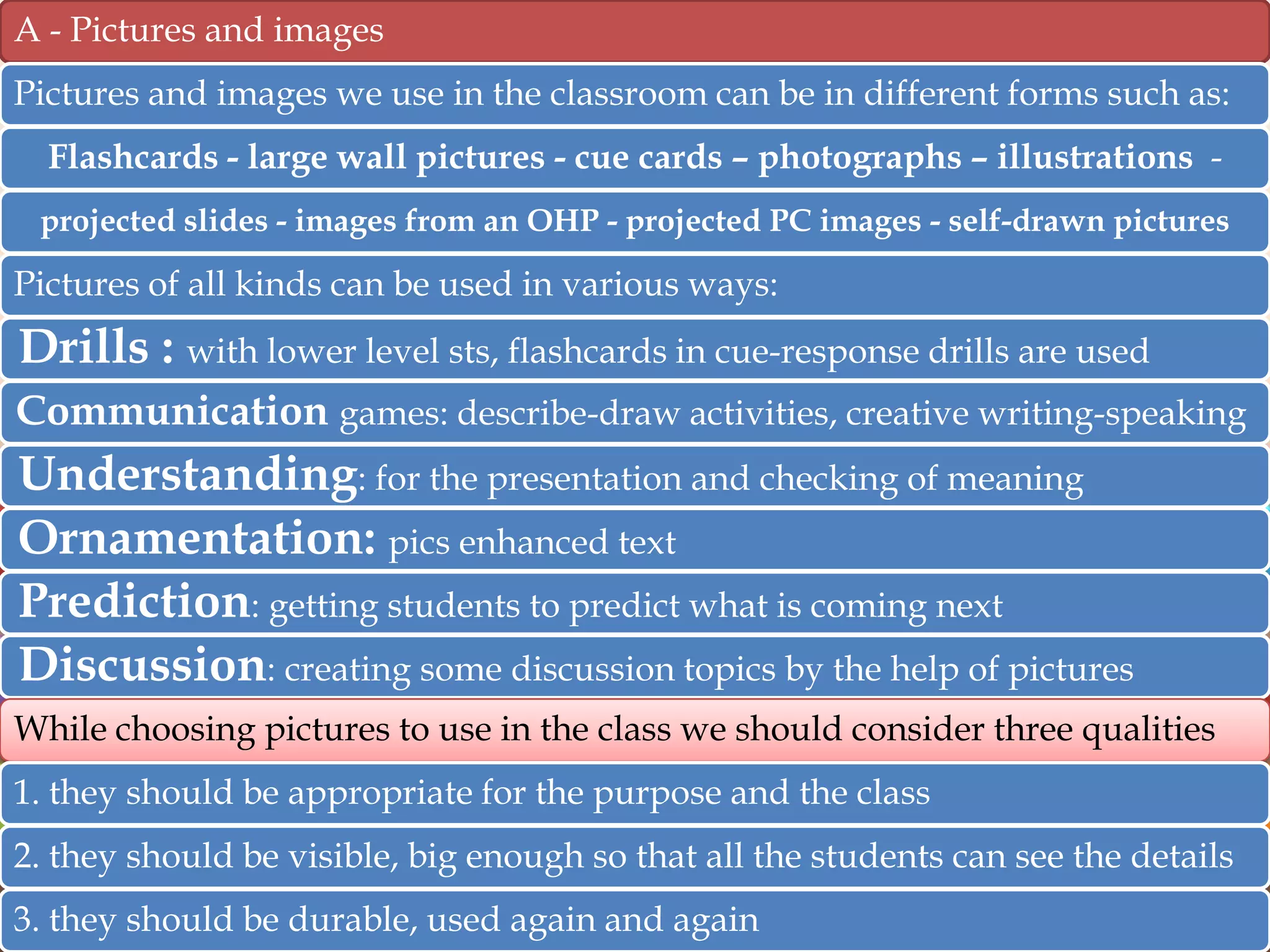 A - Pictures and images
Pictures and images we use in the classroom can be in different forms such as:
Flashcards - large wall pictures - cue cards – photographs – illustrations projected slides - images from an OHP - projected PC images - self-drawn pictures

Pictures of all kinds can be used in various ways:

Drills : with lower level sts, flashcards in cue-response drills are used
Communication games: describe-draw activities, creative writing-speaking

Understanding: for the presentation and checking of meaning
Ornamentation: pics enhanced text
Prediction: getting students to predict what is coming next
Discussion: creating some discussion topics by the help of pictures
While choosing pictures to use in the class we should consider three qualities
1. they should be appropriate for the purpose and the class
2. they should be visible, big enough so that all the students can see the details

3. they should be durable, used again and again

 