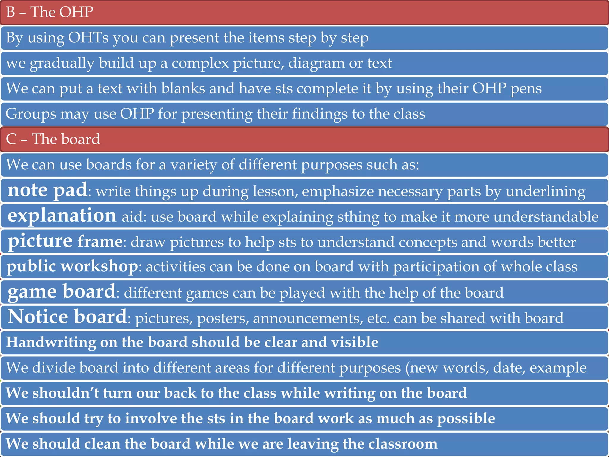 B – The OHP
By using OHTs you can present the items step by step
we gradually build up a complex picture, diagram or text
We can put a text with blanks and have sts complete it by using their OHP pens
Groups may use OHP for presenting their findings to the class
C – The board
We can use boards for a variety of different purposes such as:

note pad: write things up during lesson, emphasize necessary parts by underlining
explanation aid: use board while explaining sthing to make it more understandable
picture frame: draw pictures to help sts to understand concepts and words better
public workshop: activities can be done on board with participation of whole class

game board: different games can be played with the help of the board
Notice board: pictures, posters, announcements, etc. can be shared with board
Handwriting on the board should be clear and visible
We divide board into different areas for different purposes (new words, date, example
We shouldn’t turn our back to the class while writing on the board
We should try to involve the sts in the board work as much as possible
We should clean the board while we are leaving the classroom

 