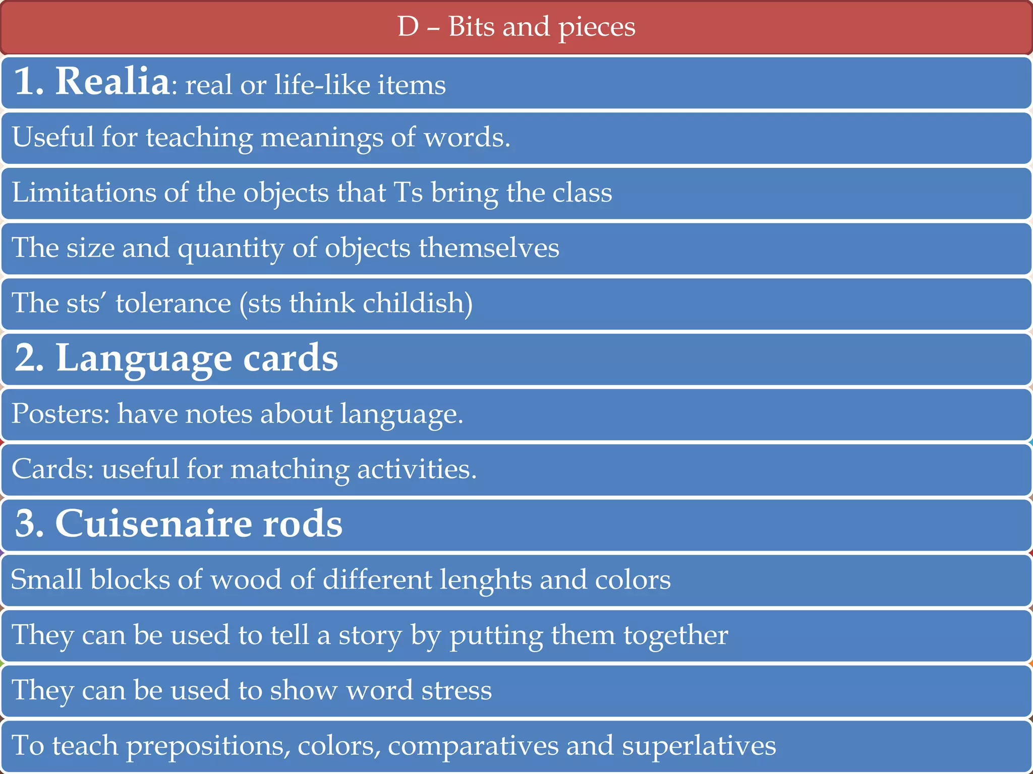 D – Bits and pieces

1. Realia: real or life-like items
Useful for teaching meanings of words.
Limitations of the objects that Ts bring the class
The size and quantity of objects themselves
The sts‟ tolerance (sts think childish)

2. Language cards
Posters: have notes about language.
Cards: useful for matching activities.

3. Cuisenaire rods
Small blocks of wood of different lenghts and colors
They can be used to tell a story by putting them together
They can be used to show word stress
To teach prepositions, colors, comparatives and superlatives

 