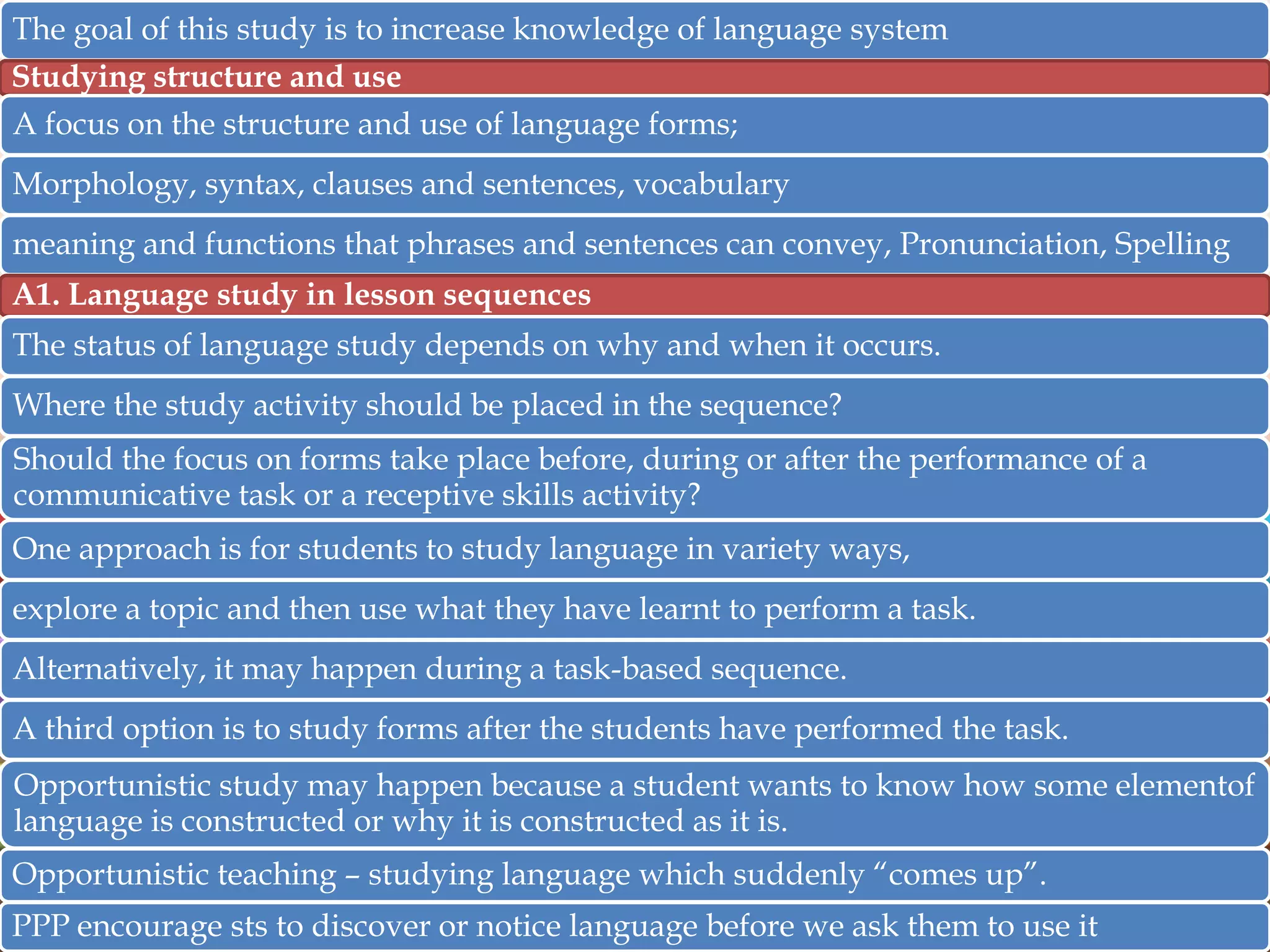 The goal of this study is to increase knowledge of language system
Studying structure and use
A focus on the structure and use of language forms;
Morphology, syntax, clauses and sentences, vocabulary
meaning and functions that phrases and sentences can convey, Pronunciation, Spelling

A1. Language study in lesson sequences
The status of language study depends on why and when it occurs.
Where the study activity should be placed in the sequence?
Should the focus on forms take place before, during or after the performance of a
communicative task or a receptive skills activity?

One approach is for students to study language in variety ways,
explore a topic and then use what they have learnt to perform a task.
Alternatively, it may happen during a task-based sequence.
A third option is to study forms after the students have performed the task.
Opportunistic study may happen because a student wants to know how some elementof
language is constructed or why it is constructed as it is.
Opportunistic teaching – studying language which suddenly “comes up”.

PPP encourage sts to discover or notice language before we ask them to use it

 