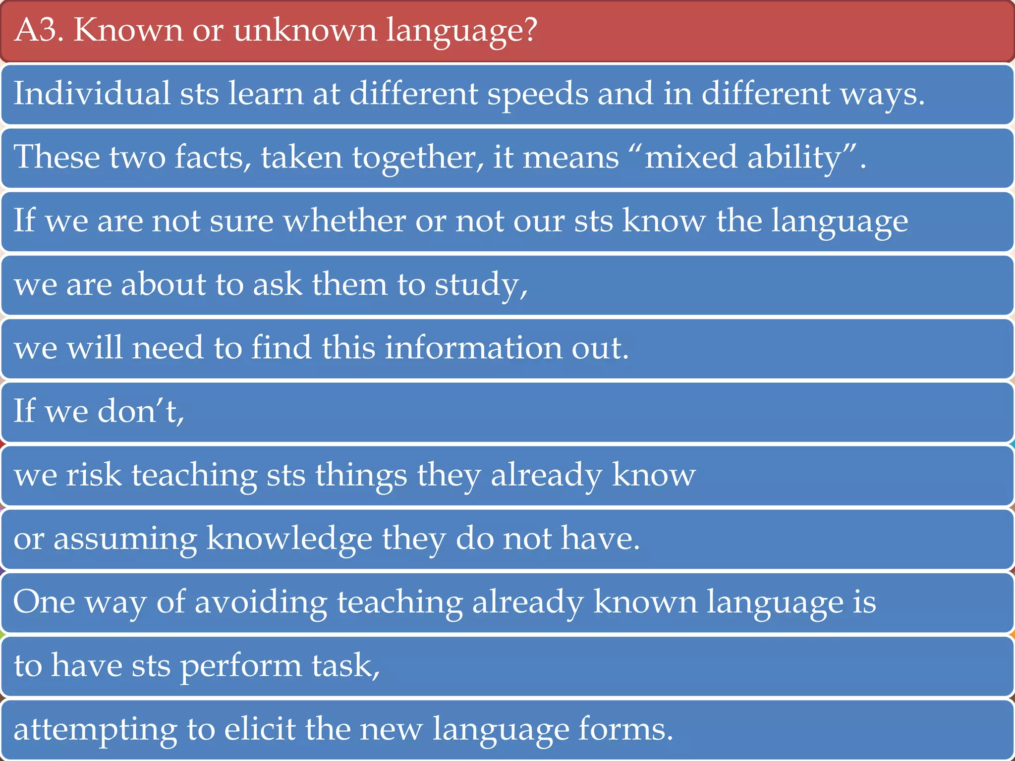 A3. Known or unknown language?

Individual sts learn at different speeds and in different ways.
These two facts, taken together, it means “mixed ability”.

If we are not sure whether or not our sts know the language
we are about to ask them to study,
we will need to find this information out.
If we don‟t,
we risk teaching sts things they already know
or assuming knowledge they do not have.
One way of avoiding teaching already known language is

to have sts perform task,
attempting to elicit the new language forms.

 