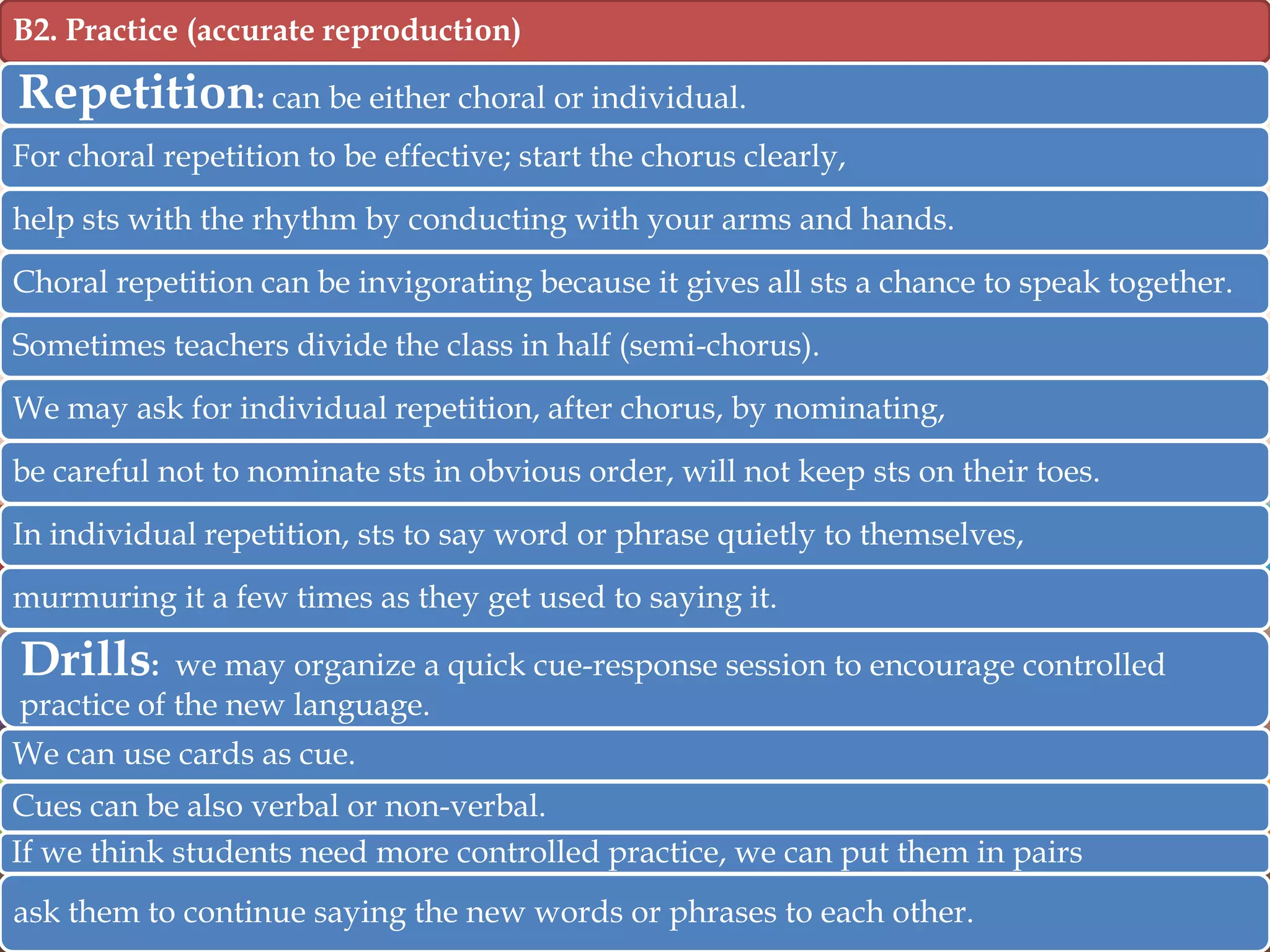 B2. Practice (accurate reproduction)

Repetition: can be either choral or individual.
For choral repetition to be effective; start the chorus clearly,
help sts with the rhythm by conducting with your arms and hands.

Choral repetition can be invigorating because it gives all sts a chance to speak together.
Sometimes teachers divide the class in half (semi-chorus).
We may ask for individual repetition, after chorus, by nominating,
be careful not to nominate sts in obvious order, will not keep sts on their toes.
In individual repetition, sts to say word or phrase quietly to themselves,
murmuring it a few times as they get used to saying it.

Drills:

we may organize a quick cue-response session to encourage controlled
practice of the new language.
We can use cards as cue.
Cues can be also verbal or non-verbal.
If we think students need more controlled practice, we can put them in pairs
ask them to continue saying the new words or phrases to each other.

 