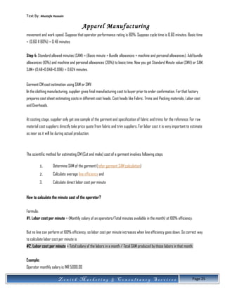 Text By: Mustafa Hussain
Apparel Manufacturing
movement and work speed. Suppose that operator performance rating is 80%. Suppose cycle time is 0.60 minutes. Basic time
= (0.60 X 80%) = 0.48 minutes
Step 4: Standard allowed minutes (SAM) = (Basic minute + Bundle allowances + machine and personal allowances). Add bundle
allowances (10%) and machine and personal allowances (20%) to basic time. Now you got Standard Minute value (SMV) or SAM.
SAM= (0.48+0.048+0.096) = 0.624 minutes.
Garment CM cost estimation using SAM or SMV
In the clothing manufacturing, supplier gives final manufacturing cost to buyer prior to order confirmation. For that factory
prepares cost sheet estimating costs in different cost heads. Cost heads like Fabric, Trims and Packing materials, Labor cost
and Overheads.
At costing stage, supplier only get one sample of the garment and specification of fabric and trims for the reference. For raw
material cost suppliers directly take price quote from fabric and trim suppliers. For labor cost it is very important to estimate
as near as it will be during actual production.
The scientific method for estimating CM (Cut and make) cost of a garment involves following steps
1. Determine SAM of the garment (refer garment SAM calculation)
2. Calculate average line efficiency and
3. Calculate direct labor cost per minute
How to calculate the minute cost of the operator?
Formula:
#1. Labor cost per minute = (Monthly salary of an operators/Total minutes available in the month) at 100% efficiency.
But no line can perform at 100% efficiency, so labor cost per minute increases when line efficiency goes down. So correct way
to calculate labor cost per minute is
#2. Labor cost per minute = Total salary of the labors in a month / Total SAM produced by those labors in that month.
Example:
Operator monthly salary is INR 5000.00
Z e n i t h M a r k e t i n g & C o n s u l t a n c y S e r v i c e s Page 25
 
