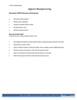 Text By: Mustafa Hussain
Apparel Manufacturing
Characteristic of 100% Performance or Normal operator
• Fluid motions without hesitation
• No false starts or duplications
• Consistent, coordinated, effective rhythm
• No wasted actions or work
• Attention centered on the task
How to get accurate rating?
To improve accuracy in rating an operator, observer must -
• Has knowledge of the operation and the specified method or standard operating procedures for that task.
• Concentrates on operator motions
• Is alert to fumbles, hesitations, and other lost motions- these are seldom or absent in 100% performance.
• Eliminates or ignores interruption or events not in the operator’s control.
• Avoids a corrupting bias when observing fast and slow operators in succession
• Knows that increasing the number of cycles observed increases accuracy
Z e n i t h M a r k e t i n g & C o n s u l t a n c y S e r v i c e s Page 25
 