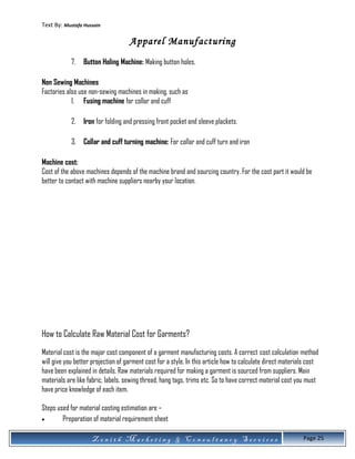 Text By: Mustafa Hussain
Apparel Manufacturing
7. Button Holing Machine: Making button holes.
Non Sewing Machines
Factories also use non-sewing machines in making, such as
1. Fusing machine for collar and cuff
2. Iron for folding and pressing front pocket and sleeve plackets.
3. Collar and cuff turning machine: For collar and cuff turn and iron
Machine cost:
Cost of the above machines depends of the machine brand and sourcing country. For the cost part it would be
better to contact with machine suppliers nearby your location.
How to Calculate Raw Material Cost for Garments?
Material cost is the major cost component of a garment manufacturing costs. A correct cost calculation method
will give you better projection of garment cost for a style. In this article how to calculate direct materials cost
have been explained in details. Raw materials required for making a garment is sourced from suppliers. Main
materials are like fabric, labels, sewing thread, hang tags, trims etc. So to have correct material cost you must
have price knowledge of each item.
Steps used for material costing estimation are –
• Preparation of material requirement sheet
Z e n i t h M a r k e t i n g & C o n s u l t a n c y S e r v i c e s Page 25
 
