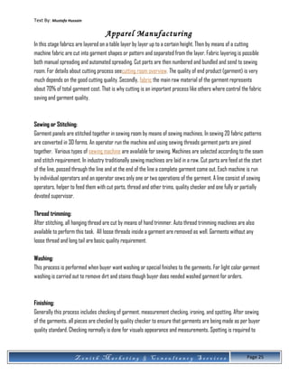 Text By: Mustafa Hussain
Apparel Manufacturing
In this stage fabrics are layered on a table layer by layer up to a certain height. Then by means of a cutting
machine fabric are cut into garment shapes or pattern and separated from the layer. Fabric layering is possible
both manual spreading and automated spreading. Cut parts are then numbered and bundled and send to sewing
room. For details about cutting process seecutting room overview. The quality of end product (garment) is very
much depends on the good cutting quality. Secondly, fabric the main raw material of the garment represents
about 70% of total garment cost. That is why cutting is an important process like others where control the fabric
saving and garment quality.
Sewing or Stitching:
Garment panels are stitched together in sewing room by means of sewing machines. In sewing 2D fabric patterns
are converted in 3D forms. An operator run the machine and using sewing threads garment parts are joined
together. Various types of sewing machine are available for sewing. Machines are selected according to the seam
and stitch requirement. In industry traditionally sewing machines are laid in a raw. Cut parts are feed at the start
of the line, passed through the line and at the end of the line a complete garment come out. Each machine is run
by individual operators and an operator sews only one or two operations of the garment. A line consist of sewing
operators, helper to feed them with cut parts, thread and other trims, quality checker and one fully or partially
devoted supervisor.
Thread trimming:
After stitching, all hanging thread are cut by means of hand trimmer. Auto thread trimming machines are also
available to perform this task. All loose threads inside a garment are removed as well. Garments without any
loose thread and long tail are basic quality requirement.
Washing:
This process is performed when buyer want washing or special finishes to the garments. For light color garment
washing is carried out to remove dirt and stains though buyer does needed washed garment for orders.
Finishing:
Generally this process includes checking of garment, measurement checking, ironing, and spotting. After sewing
of the garments, all pieces are checked by quality checker to ensure that garments are being made as per buyer
quality standard. Checking normally is done for visuals appearance and measurements. Spotting is required to
Z e n i t h M a r k e t i n g & C o n s u l t a n c y S e r v i c e s Page 25
 