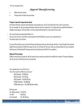 Text By: Mustafa Hussain
Apparel Manufacturing
• Material price listing
• Preparation of material cost sheet
Prepare material requirement sheet
List down all items required and calculate consumption per unit for all materials to be used in garments.
For an example, let you are going calculate material cost for a polo shirt. To make polo you need knitted fabric –
Single jersey/pique, cuff and collar rib. Sourcing of knitted fabric can be done three ways
- You can directly purchased dyed fabric or
- You can source yarn, knit fabric and process the knitted fabric as per your requirement or
- Purchase dyed yarn and knit.
Let you will purchase yarn and get knitting and dyeing processes done by job workers. To go through this process
collect the pricing list of different types of yarn (or at least for the yarn that you will purchase for your product),
knitting cost, knitting loss%, dyeing cost per kg and process loss% from suppliers.
Material Price listing
Collect material price quote for all the material you need to purchase from different vendors. Prepare database
for the current market price of raw materials.
For example here is one Price List
Yarn: The costs for different yarns are –
20s Combed – Rs.105/kg
30s Combed – Rs. 115/kg
50s Combed – Rs.140-145/kg
2/60s Combed – Rs.200/Kg
2/60s dyed yarn – Rs.420/Kg dark shade
Knitting cost:
For Single Jersey – Rs.15/kg
For Rib - Rs.18/kg
For Interlock - Rs. 30-35/kg
Z e n i t h M a r k e t i n g & C o n s u l t a n c y S e r v i c e s Page 25
 