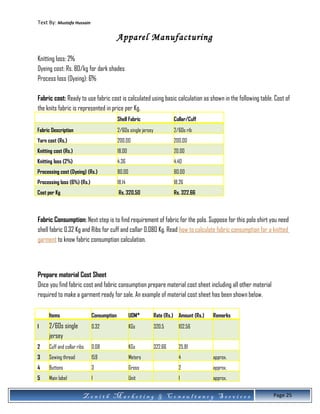 Text By: Mustafa Hussain
Apparel Manufacturing
Knitting loss: 2%
Dyeing cost: Rs. 80/kg for dark shades
Process loss (Dyeing): 6%
Fabric cost: Ready to use fabric cost is calculated using basic calculation as shown in the following table. Cost of
the knits fabric is represented in price per Kg.
Shell Fabric Collar/Cuff
Fabric Description 2/60s single jersey 2/60s rib
Yarn cost (Rs.) 200.00 200.00
Knitting cost (Rs.) 18.00 20.00
Knitting loss (2%) 4.36 4.40
Processing cost (Dyeing) (Rs.) 80.00 80.00
Processing loss (6%) (Rs.) 18.14 18.26
Cost per Kg Rs. 320.50 Rs. 322.66
Fabric Consumption: Next step is to find requirement of fabric for the polo. Suppose for this polo shirt you need
shell fabric 0.32 Kg and Ribs for cuff and collar 0.080 Kg. Read how to calculate fabric consumption for a knitted
garment to know fabric consumption calculation.
Prepare material Cost Sheet
Once you find fabric cost and fabric consumption prepare material cost sheet including all other material
required to make a garment ready for sale. An example of material cost sheet has been shown below.
Items Consumption UOM* Rate (Rs.) Amount (Rs.) Remarks
1 2/60s single
jersey
0.32 KGs 320.5 102.56
2 Cuff and collar ribs 0.08 KGs 322.66 25.81
3 Sewing thread 159 Meters 4 approx.
4 Buttons 3 Gross 2 approx.
5 Main label 1 Unit 1 approx.
Z e n i t h M a r k e t i n g & C o n s u l t a n c y S e r v i c e s Page 25
 