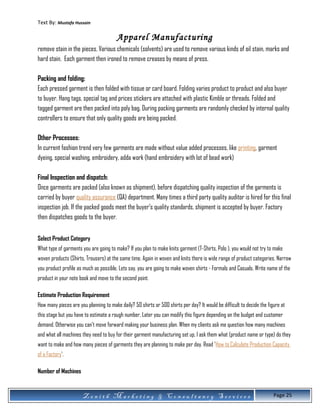 Text By: Mustafa Hussain
Apparel Manufacturing
remove stain in the pieces. Various chemicals (solvents) are used to remove various kinds of oil stain, marks and
hard stain. Each garment then ironed to remove creases by means of press.
Packing and folding:
Each pressed garment is then folded with tissue or card board. Folding varies product to product and also buyer
to buyer. Hang tags, special tag and prices stickers are attached with plastic Kimble or threads. Folded and
tagged garment are then packed into poly bag. During packing garments are randomly checked by internal quality
controllers to ensure that only quality goods are being packed.
Other Processes:
In current fashion trend very few garments are made without value added processes, like printing, garment
dyeing, special washing, embroidery, adda work (hand embroidery with lot of bead work)
Final Inspection and dispatch:
Once garments are packed (also known as shipment), before dispatching quality inspection of the garments is
carried by buyer quality assurance (QA) department. Many times a third party quality auditor is hired for this final
inspection job. If the packed goods meet the buyer’s quality standards, shipment is accepted by buyer. Factory
then dispatches goods to the buyer.
Select Product Category
What type of garments you are going to make? If you plan to make knits garment (T-Shirts, Polo ), you would not try to make
woven products (Shirts, Trousers) at the same time. Again in woven and knits there is wide range of product categories. Narrow
you product profile as much as possible. Lets say, you are going to make woven shirts - Formals and Casuals. Write name of the
product in your note book and move to the second point.
Estimate Production Requirement
How many pieces are you planning to make daily? 50 shirts or 500 shirts per day? It would be difficult to decide the figure at
this stage but you have to estimate a rough number. Later you can modify this figure depending on the budget and customer
demand. Otherwise you can't move forward making your business plan. When my clients ask me question how many machines
and what all machines they need to buy for their garment manufacturing set up, I ask them what (product name or type) do they
want to make and how many pieces of garments they are planning to make per day. Read 'How to Calculate Production Capacity
of a Factory'.
Number of Machines
Z e n i t h M a r k e t i n g & C o n s u l t a n c y S e r v i c e s Page 25
 