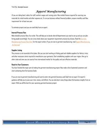Text By: Mustafa Hussain
Apparel Manufacturing
(if you are taking loan), salary for staff, workers wages and running costs. Also include finance required for sourcing raw
materials for initial months and other expense etc. To run you business without financial problem, prepare monthly cash flow
requirement for at least one year.
To estimate project cost you can seek help from an expert.
Internal Process Flow
Make detailed process flow of an order. This will help you to decide what all departments you need to set up and you can plan
hiring people accordingly. You can cross check about your equipment requirement process by process. Read the Garment
Manufacturing Process Flow Chart for the export orders. If you are new to garment manufacturing, read Apparel Manufacturing
-An Overview'
Supplier Listing
This process is not essential at first place. But you can start working on finding good and reliable suppliers for fabrics, trims
and other necessary items required to manufacture your garments. Start establishing suppliers with your region, then go to
other state and even you can source from international market for the quality and cost effective materials.
Reach to Your Customers
You have finished the major part of making the garment manufacturing project. Now make a list of potential customers and
start contacting them for business leads.
If you are new to garment manufacturing and want to enter into garment business seek help from an expert. An expert's
guidance will help you to save your time, money, and efforts. You can also learn many things about the business insights from an
expert. Wish you all the best for your upcoming garment business project.
Z e n i t h M a r k e t i n g & C o n s u l t a n c y S e r v i c e s Page 25
 