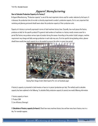 Text By: Mustafa Hussain
Apparel Manufacturing
How to Calculate Production Capacity of a Factory?
In Apparel Manufacturing, “Production capacity” is one of the most important criteria used for vendor selection by the buyers. It
is because; the production time of an order is directly proportional to vendor’s production capacity. So it is very important that
marketing and planning personnel should aware about the production capacity of their production units.
Capacity of a factory is primarily expressed in terms of total machines factory have. Secondly, how much pieces the factory
produces on daily for the specific products? In general, total numbers of machines in a factory mostly remains same for a
period. But factory may produce various types of product during the season. According to the product (style) category, machine
requirement may change and daily average production in each style may vary. So to be specific during booking orders, planner
should know exactly how much capacity he or she needed to procure the order in a given time period.
Sewing Floor (Image Credit: Shahi Exports Pvt. Ltd. via Facebook page)
A factory’s capacity is presented in total minutes or hours or in pieces (production per day). The method used to calculate
capacity has been explained in the following. To calculate Daily production capacity (in pieces) one needs following information.
1. Factory capacity in hours
2. Product SAM
3. Line efficiency (Average)
1. Calculation of factory capacity (in hours): Check how many machines factory has and how many hours factory runs in a
day. For example suppose,
Z e n i t h M a r k e t i n g & C o n s u l t a n c y S e r v i c e s Page 25
 