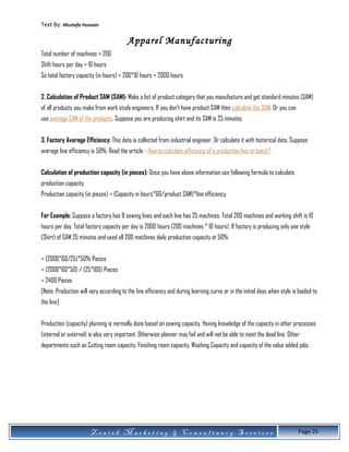 Text By: Mustafa Hussain
Apparel Manufacturing
Total number of machines = 200
Shift hours per day = 10 hours
So total factory capacity (in hours) = 200*10 hours = 2000 hours
2. Calculation of Product SAM (SAM): Make a list of product category that you manufacture and get standard minutes (SAM)
of all products you make from work study engineers. If you don’t have product SAM then calculate the SAM. Or you can
use average SAM of the products. Suppose you are producing shirt and its SAM is 25 minutes.
3. Factory Average Efficiency: This data is collected from industrial engineer. Or calculate it with historical data. Suppose
average line efficiency is 50%. Read the article - How to calculate efficiency of a production line or batch?
Calculation of production capacity (in pieces): Once you have above information use following formula to calculate
production capacity.
Production capacity (in pieces) = (Capacity in hours*60/product SAM)*line efficiency
For Example: Suppose a factory has 8 sewing lines and each line has 25 machines. Total 200 machines and working shift is 10
hours per day. Total factory capacity per day is 2000 hours (200 machines * 10 hours). If factory is producing only one style
(Shirt) of SAM 25 minutes and used all 200 machines daily production capacity at 50%
= (2000*60/25)*50% Pieces
= (2000*60*50) / (25*100) Pieces
= 2400 Pieces
[Note: Production will vary according to the line efficiency and during learning curve or in the initial days when style is loaded to
the line]
Production (capacity) planning is normally done based on sewing capacity. Having knowledge of the capacity in other processes
(internal or external) is also very important. Otherwise planner may fail and will not be able to meet the dead line. Other
departments such as Cutting room capacity, Finishing room capacity, Washing Capacity and capacity of the value added jobs.
Z e n i t h M a r k e t i n g & C o n s u l t a n c y S e r v i c e s Page 25
 
