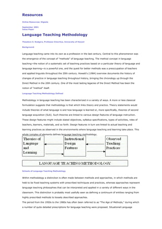Resources
Online Resources: Digests
September 2001
Issue Paper
Language Teaching Methodology
Theodore S. Rodgers, Professor Emeritus, University of Hawaii
Background
Language teaching came into its own as a profession in the last century. Central to this phenomenon was
the emergence of the concept of "methods" of language teaching. The method concept in language
teaching—the notion of a systematic set of teaching practices based on a particular theory of language and
language learning—is a powerful one, and the quest for better methods was a preoccupation of teachers
and applied linguists throughout the 20th century. Howatt's (1984) overview documents the history of
changes of practice in language teaching throughout history, bringing the chronology up through the
Direct Method in the 20th century. One of the most lasting legacies of the Direct Method has been the
notion of "method" itself.
Language Teaching Methodology Defined
Methodology in language teaching has been characterized in a variety of ways. A more or less classical
formulation suggests that methodology is that which links theory and practice. Theory statements would
include theories of what language is and how language is learned or, more specifically, theories of second
language acquisition (SLA). Such theories are linked to various design features of language instruction.
These design features might include stated objectives, syllabus specifications, types of activities, roles of
teachers, learners, materials, and so forth. Design features in turn are linked to actual teaching and
learning practices as observed in the environments where language teaching and learning take place. This
whole complex of elements defines language teaching methodology.
Schools of Language Teaching Methodology
Within methodology a distinction is often made between methods and approaches, in which methods are
held to be fixed teaching systems with prescribed techniques and practices, whereas approaches represent
language teaching philosophies that can be interpreted and applied in a variety of different ways in the
classroom. This distinction is probably most usefully seen as defining a continuum of entities ranging from
highly prescribed methods to loosely described approaches.
The period from the 1950s to the 1980s has often been referred to as "The Age of Methods," during which
a number of quite detailed prescriptions for language teaching were proposed. Situational Language
 